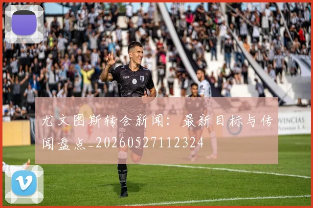 尤文图斯转会新闻：最新目标与传闻盘点_20260527112324