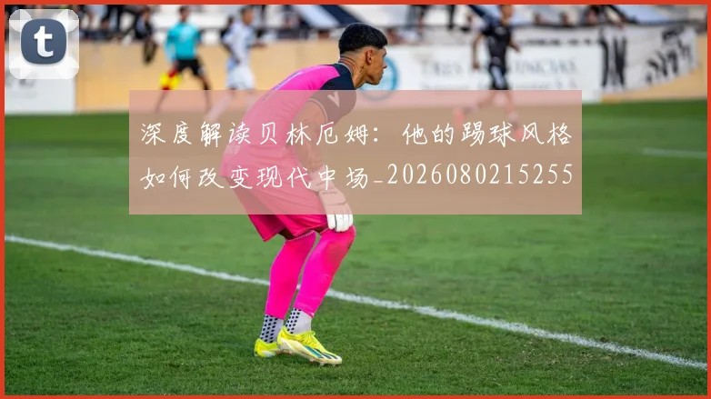 深度解读贝林厄姆：他的踢球风格如何改变现代中场_20260802152556