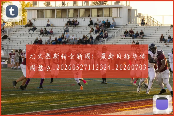 尤文图斯转会新闻：最新目标与传闻盘点_20260527112324_20260703234023