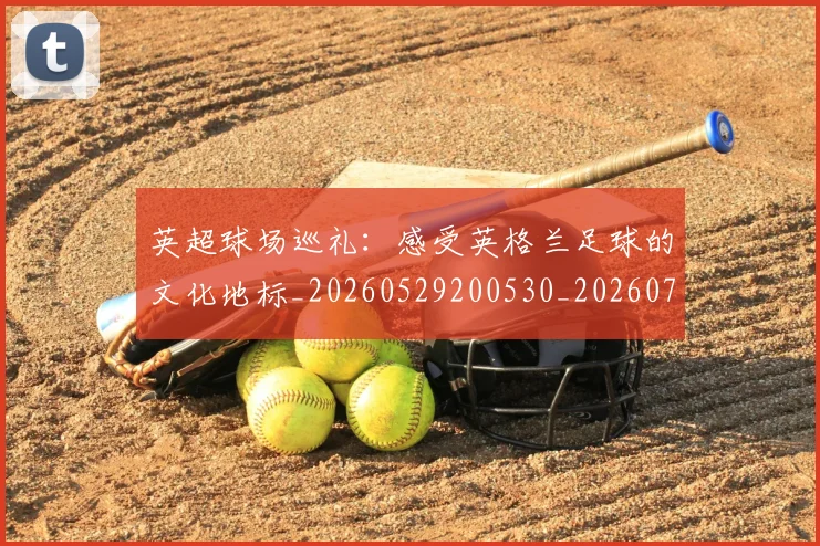 英超球场巡礼:感受英格兰足球的文化地标_20260529200530_20260710005622
