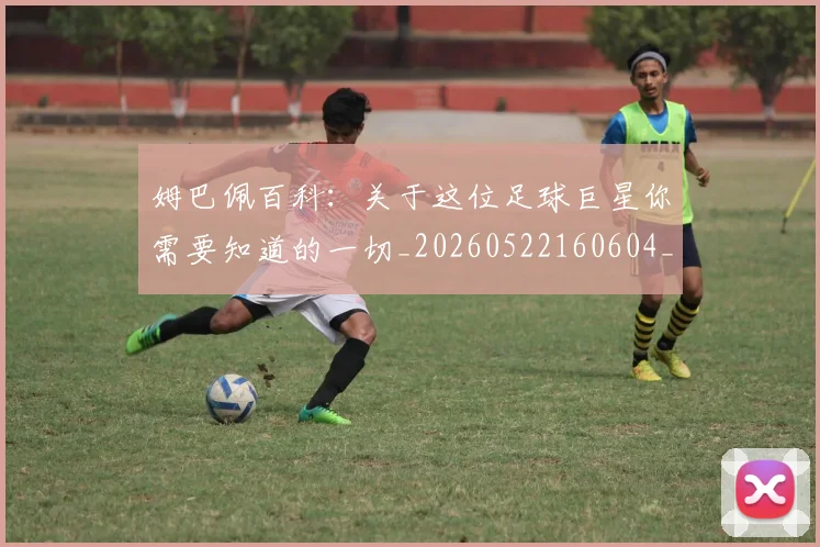 姆巴佩百科：关于这位足球巨星你需要知道的一切_20260522160604_20260703231909