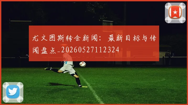 尤文图斯转会新闻:最新目标与传闻盘点_20260527112324