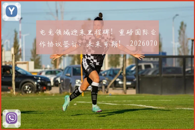 电竞领域迎来里程碑！重磅国际合作协议签订，未来可期！_20260708193824_20260802163035