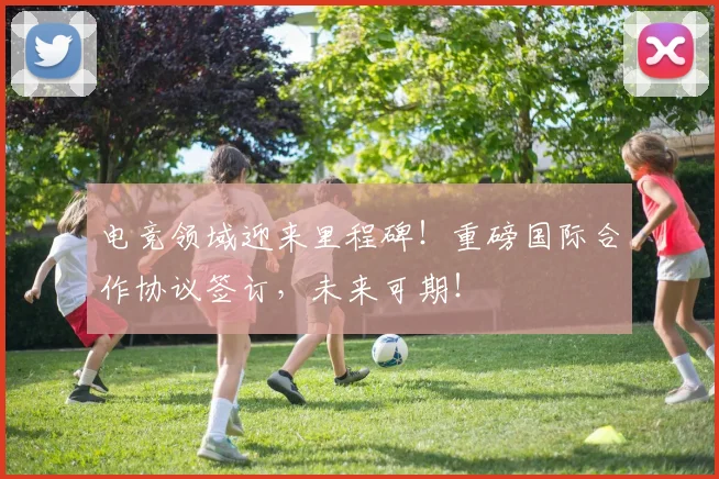电竞领域迎来里程碑！重磅国际合作协议签订，未来可期！